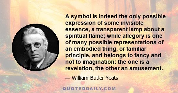 A symbol is indeed the only possible expression of some invisible essence, a transparent lamp about a spiritual flame; while allegory is one of many possible representations of an embodied thing, or familiar principle,