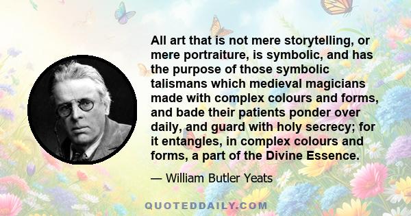 All art that is not mere storytelling, or mere portraiture, is symbolic, and has the purpose of those symbolic talismans which medieval magicians made with complex colours and forms, and bade their patients ponder over