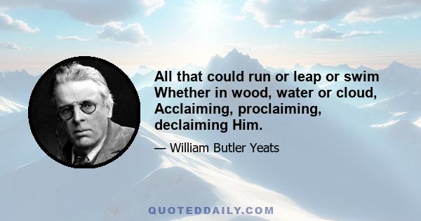 All that could run or leap or swim Whether in wood, water or cloud, Acclaiming, proclaiming, declaiming Him.