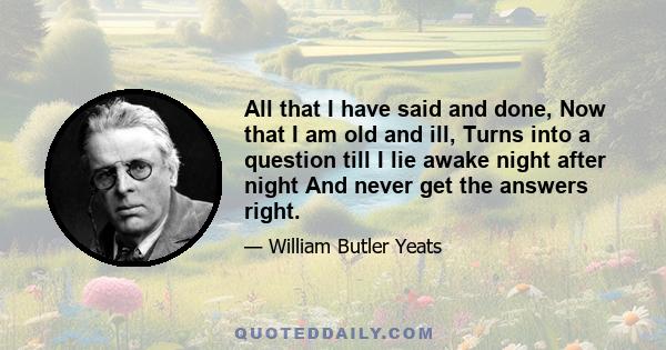 All that I have said and done, Now that I am old and ill, Turns into a question till I lie awake night after night And never get the answers right.