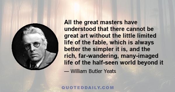 All the great masters have understood that there cannot be great art without the little limited life of the fable, which is always better the simpler it is, and the rich, far-wandering, many-imaged life of the half-seen 