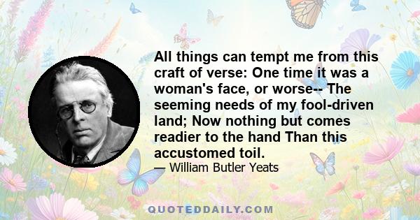 All things can tempt me from this craft of verse: One time it was a woman's face, or worse-- The seeming needs of my fool-driven land; Now nothing but comes readier to the hand Than this accustomed toil.