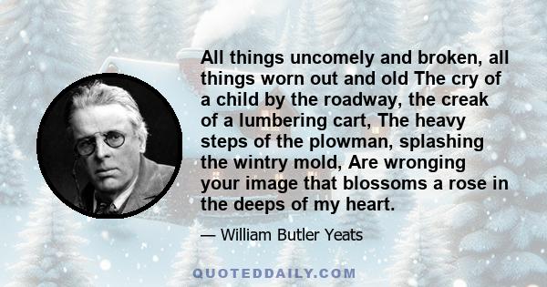 All things uncomely and broken, all things worn out and old The cry of a child by the roadway, the creak of a lumbering cart, The heavy steps of the plowman, splashing the wintry mold, Are wronging your image that