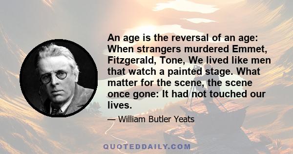 An age is the reversal of an age: When strangers murdered Emmet, Fitzgerald, Tone, We lived like men that watch a painted stage. What matter for the scene, the scene once gone: It had not touched our lives.