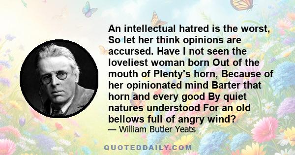 An intellectual hatred is the worst, So let her think opinions are accursed. Have I not seen the loveliest woman born Out of the mouth of Plenty's horn, Because of her opinionated mind Barter that horn and every good By 