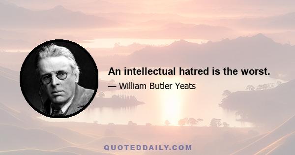 An intellectual hatred is the worst.