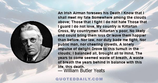 An Irish Airman foresees his Death I Know that I shall meet my fate Somewhere among the clouds above; Those that I fight I do not hate Those that I guard I do not love, My country is Kiltartan Cross, My countrymen