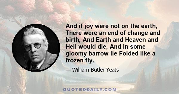 And if joy were not on the earth, There were an end of change and birth, And Earth and Heaven and Hell would die, And in some gloomy barrow lie Folded like a frozen fly.