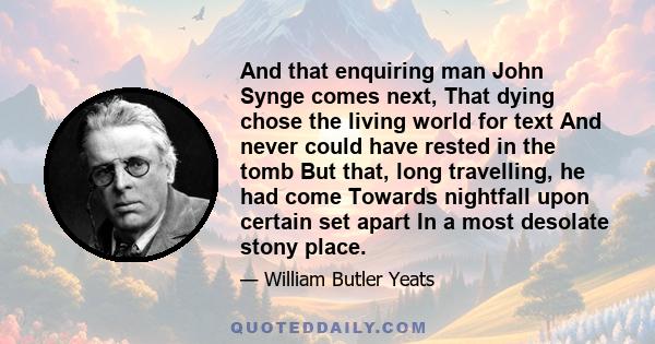 And that enquiring man John Synge comes next, That dying chose the living world for text And never could have rested in the tomb But that, long travelling, he had come Towards nightfall upon certain set apart In a most
