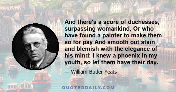 And there's a score of duchesses, surpassing womankind, Or who have found a painter to make them so for pay And smooth out stain and blemish with the elegance of his mind: I knew a phoenix in my youth, so let them have