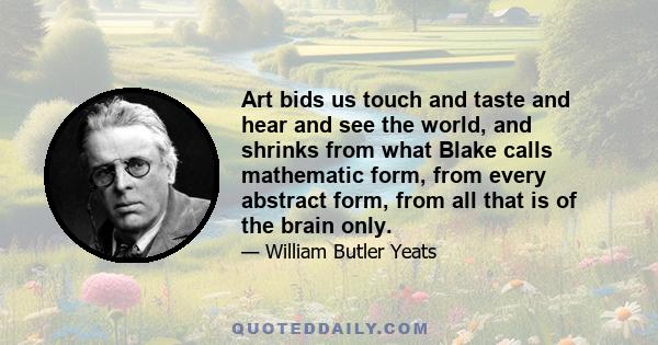 Art bids us touch and taste and hear and see the world, and shrinks from what Blake calls mathematic form, from every abstract form, from all that is of the brain only.