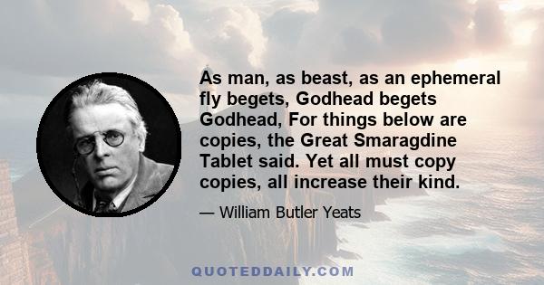 As man, as beast, as an ephemeral fly begets, Godhead begets Godhead, For things below are copies, the Great Smaragdine Tablet said. Yet all must copy copies, all increase their kind.