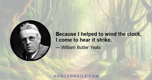 Because I helped to wind the clock, I come to hear it strike.