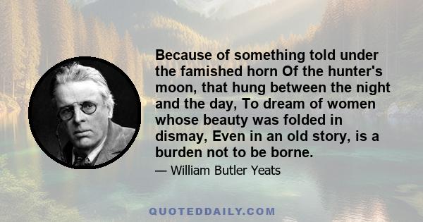 Because of something told under the famished horn Of the hunter's moon, that hung between the night and the day, To dream of women whose beauty was folded in dismay, Even in an old story, is a burden not to be borne.