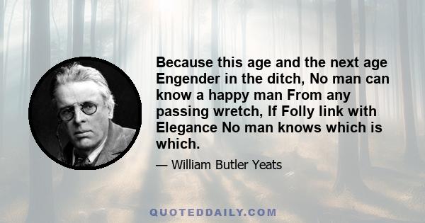 Because this age and the next age Engender in the ditch, No man can know a happy man From any passing wretch, If Folly link with Elegance No man knows which is which.