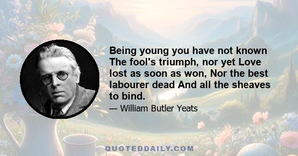 Being young you have not known The fool's triumph, nor yet Love lost as soon as won, Nor the best labourer dead And all the sheaves to bind.