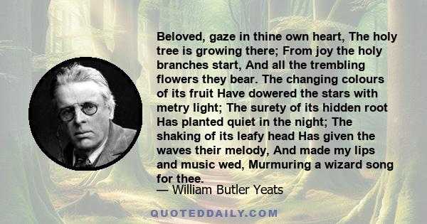 Beloved, gaze in thine own heart, The holy tree is growing there; From joy the holy branches start, And all the trembling flowers they bear. The changing colours of its fruit Have dowered the stars with metry light; The 