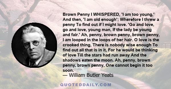 Brown Penny I WHISPERED, 'I am too young,' And then, 'I am old enough'; Wherefore I threw a penny To find out if I might love. 'Go and love, go and love, young man, If the lady be young and fair.' Ah, penny, brown