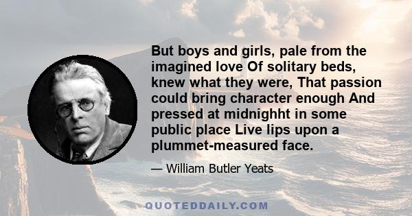 But boys and girls, pale from the imagined love Of solitary beds, knew what they were, That passion could bring character enough And pressed at midnighht in some public place Live lips upon a plummet-measured face.