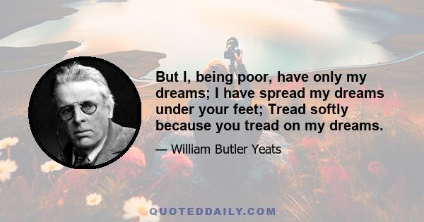 But I, being poor, have only my dreams; I have spread my dreams under your feet; Tread softly because you tread on my dreams.