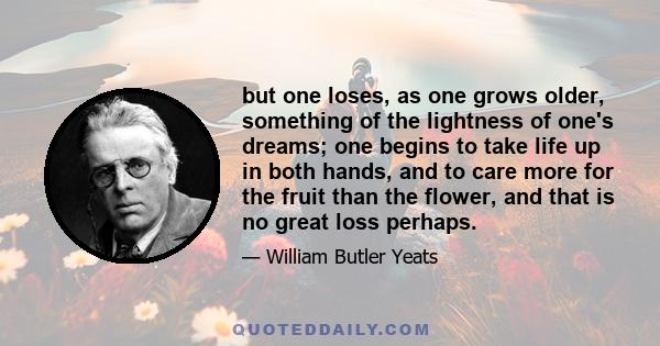 but one loses, as one grows older, something of the lightness of one's dreams; one begins to take life up in both hands, and to care more for the fruit than the flower, and that is no great loss perhaps.