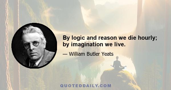 By logic and reason we die hourly; by imagination we live.