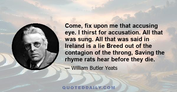 Come, fix upon me that accusing eye. I thirst for accusation. All that was sung. All that was said in Ireland is a lie Breed out of the contagion of the throng, Saving the rhyme rats hear before they die.