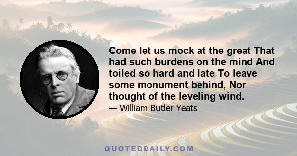 Come let us mock at the great That had such burdens on the mind And toiled so hard and late To leave some monument behind, Nor thought of the leveling wind.