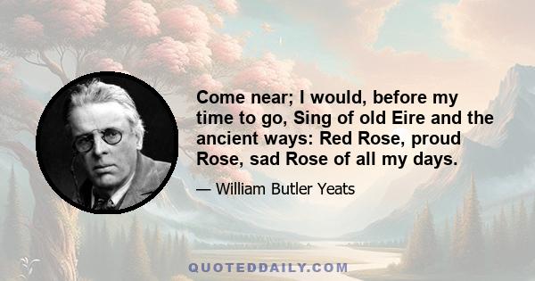 Come near; I would, before my time to go, Sing of old Eire and the ancient ways: Red Rose, proud Rose, sad Rose of all my days.