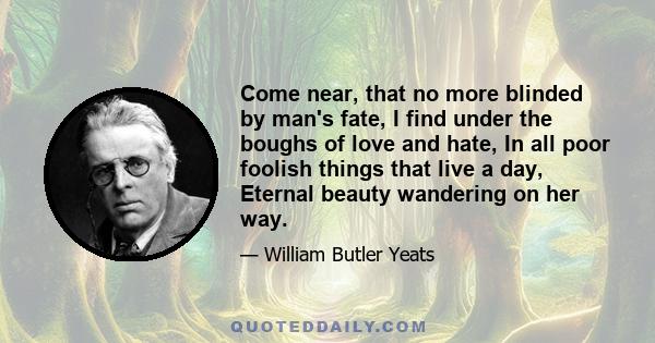 Come near, that no more blinded by man's fate, I find under the boughs of love and hate, In all poor foolish things that live a day, Eternal beauty wandering on her way.