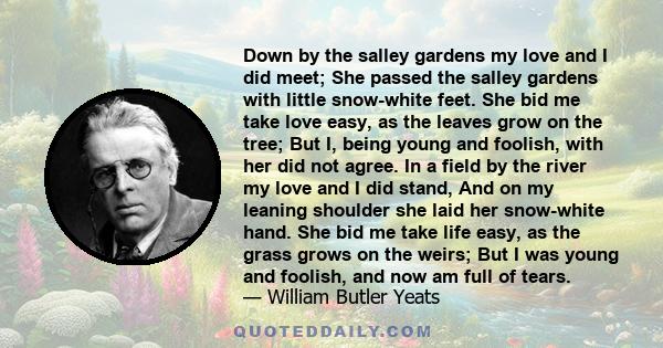 Down by the salley gardens my love and I did meet; She passed the salley gardens with little snow-white feet. She bid me take love easy, as the leaves grow on the tree; But I, being young and foolish, with her did not