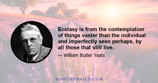 Ecstasy is from the contemplation of things vaster than the individual and imperfectly seen perhaps, by all those that still live.