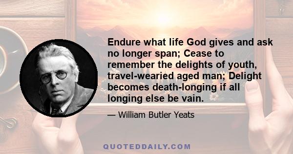 Endure what life God gives and ask no longer span; Cease to remember the delights of youth, travel-wearied aged man; Delight becomes death-longing if all longing else be vain.