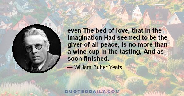 even The bed of love, that in the imagination Had seemed to be the giver of all peace, Is no more than a wine-cup in the tasting, And as soon finished.