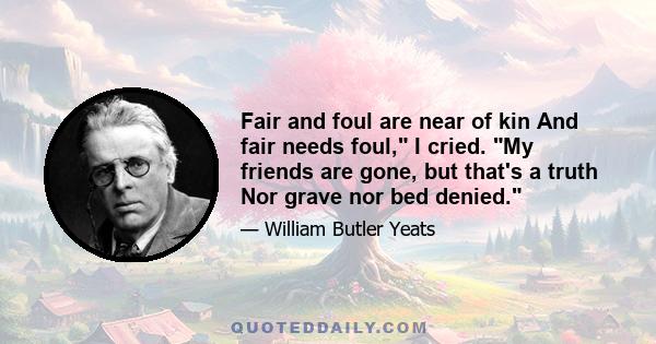 Fair and foul are near of kin And fair needs foul, I cried. My friends are gone, but that's a truth Nor grave nor bed denied.