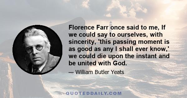 Florence Farr once said to me, If we could say to ourselves, with sincerity, 'this passing moment is as good as any I shall ever know,' we could die upon the instant and be united with God.