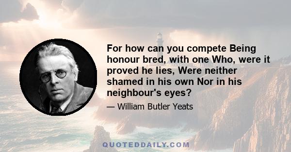 For how can you compete Being honour bred, with one Who, were it proved he lies, Were neither shamed in his own Nor in his neighbour's eyes?