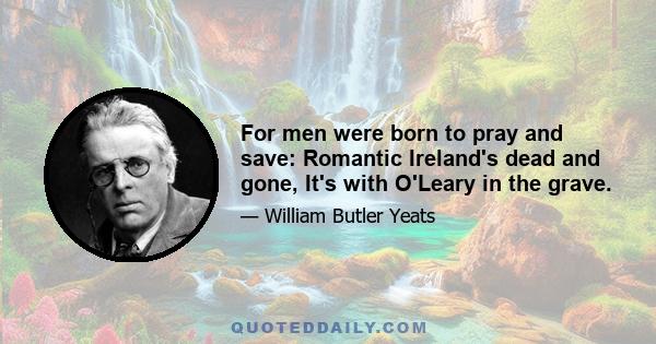 For men were born to pray and save: Romantic Ireland's dead and gone, It's with O'Leary in the grave.