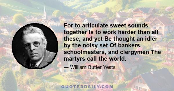 For to articulate sweet sounds together Is to work harder than all these, and yet Be thought an idler by the noisy set Of bankers, schoolmasters, and clergymen The martyrs call the world.