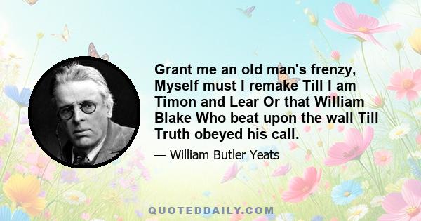 Grant me an old man's frenzy, Myself must I remake Till I am Timon and Lear Or that William Blake Who beat upon the wall Till Truth obeyed his call.