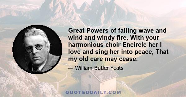 Great Powers of falling wave and wind and windy fire, With your harmonious choir Encircle her I love and sing her into peace, That my old care may cease.