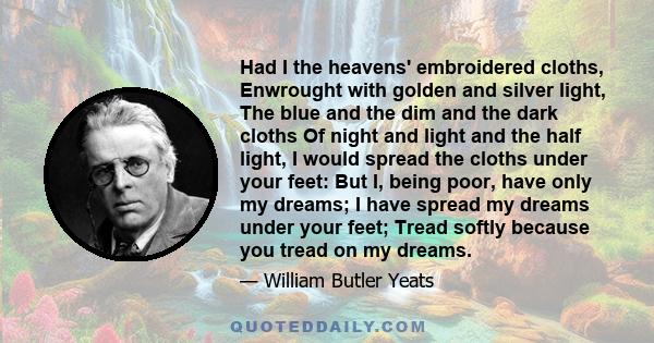 Had I the heavens' embroidered cloths, Enwrought with golden and silver light, The blue and the dim and the dark cloths Of night and light and the half light, I would spread the cloths under your feet: But I, being