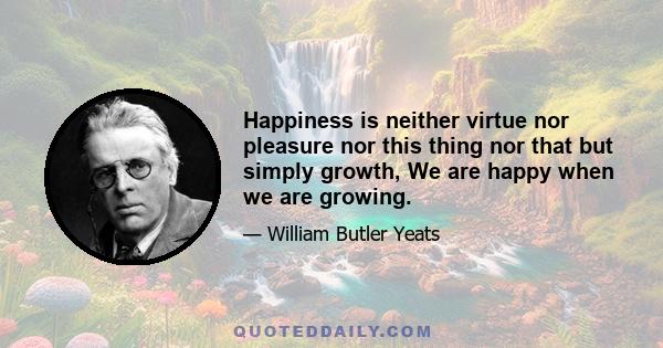 Happiness is neither virtue nor pleasure nor this thing nor that but simply growth, We are happy when we are growing.