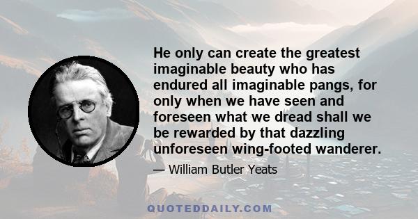 He only can create the greatest imaginable beauty who has endured all imaginable pangs, for only when we have seen and foreseen what we dread shall we be rewarded by that dazzling unforeseen wing-footed wanderer.