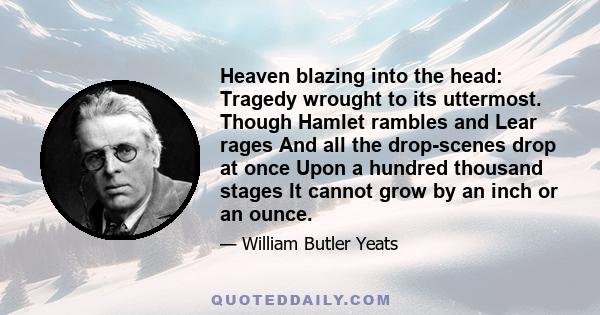 Heaven blazing into the head: Tragedy wrought to its uttermost. Though Hamlet rambles and Lear rages And all the drop-scenes drop at once Upon a hundred thousand stages It cannot grow by an inch or an ounce.