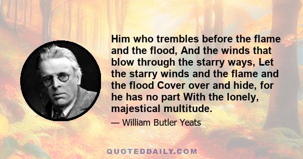 Him who trembles before the flame and the flood, And the winds that blow through the starry ways, Let the starry winds and the flame and the flood Cover over and hide, for he has no part With the lonely, majestical