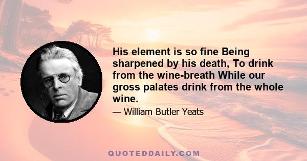 His element is so fine Being sharpened by his death, To drink from the wine-breath While our gross palates drink from the whole wine.