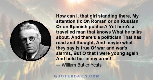 How can I, that girl standing there, My attention fix On Roman or on Russian Or on Spanish politics? Yet here's a travelled man that knows What he talks about, And there's a politician That has read and thought, And