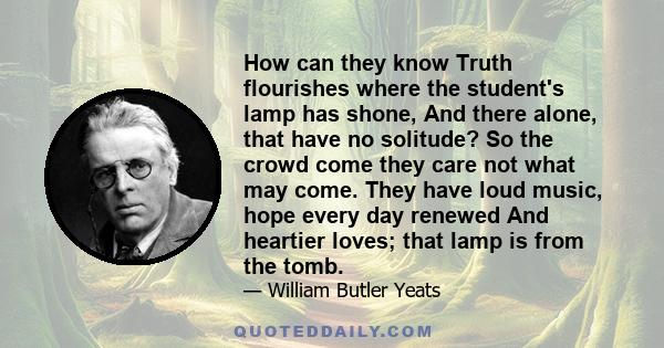 How can they know Truth flourishes where the student's lamp has shone, And there alone, that have no solitude? So the crowd come they care not what may come. They have loud music, hope every day renewed And heartier