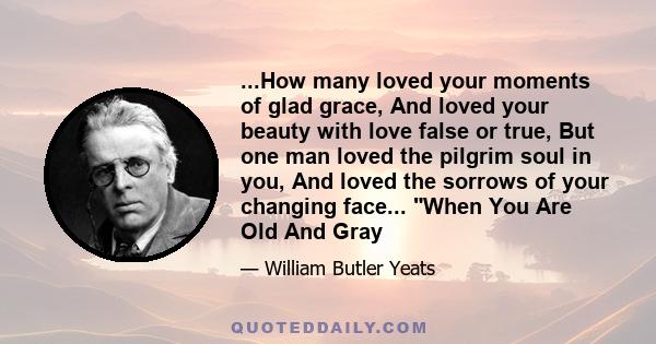 ...How many loved your moments of glad grace, And loved your beauty with love false or true, But one man loved the pilgrim soul in you, And loved the sorrows of your changing face... When You Are Old And Gray